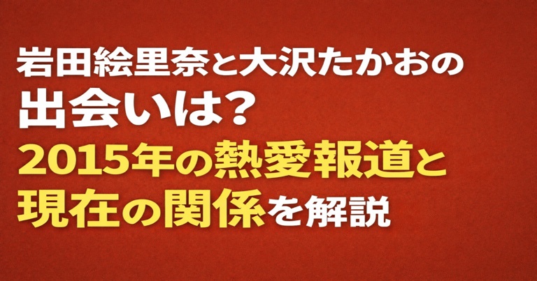 岩田絵里奈と大沢たかおの出会いは？2015年の熱愛報道と現在の関係を解説したアイキャッチ画像